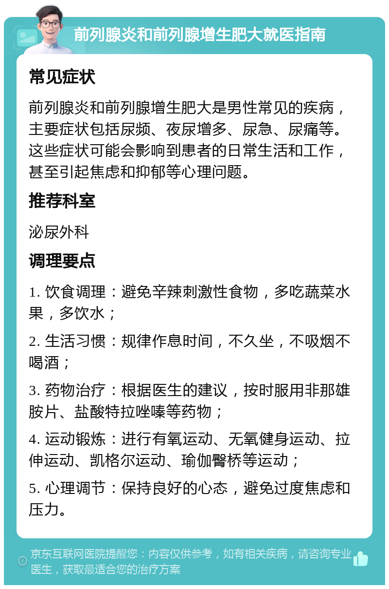 前列腺炎和前列腺增生肥大就医指南 常见症状 前列腺炎和前列腺增生肥大是男性常见的疾病，主要症状包括尿频、夜尿增多、尿急、尿痛等。这些症状可能会影响到患者的日常生活和工作，甚至引起焦虑和抑郁等心理问题。 推荐科室 泌尿外科 调理要点 1. 饮食调理：避免辛辣刺激性食物，多吃蔬菜水果，多饮水； 2. 生活习惯：规律作息时间，不久坐，不吸烟不喝酒； 3. 药物治疗：根据医生的建议，按时服用非那雄胺片、盐酸特拉唑嗪等药物； 4. 运动锻炼：进行有氧运动、无氧健身运动、拉伸运动、凯格尔运动、瑜伽臀桥等运动； 5. 心理调节：保持良好的心态，避免过度焦虑和压力。