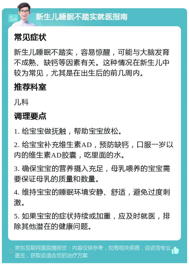 新生儿睡眠不踏实就医指南 常见症状 新生儿睡眠不踏实，容易惊醒，可能与大脑发育不成熟、缺钙等因素有关。这种情况在新生儿中较为常见，尤其是在出生后的前几周内。 推荐科室 儿科 调理要点 1. 给宝宝做抚触，帮助宝宝放松。 2. 给宝宝补充维生素AD，预防缺钙，口服一岁以内的维生素AD胶囊，吃里面的水。 3. 确保宝宝的营养摄入充足，母乳喂养的宝宝需要保证母乳的质量和数量。 4. 维持宝宝的睡眠环境安静、舒适，避免过度刺激。 5. 如果宝宝的症状持续或加重，应及时就医，排除其他潜在的健康问题。