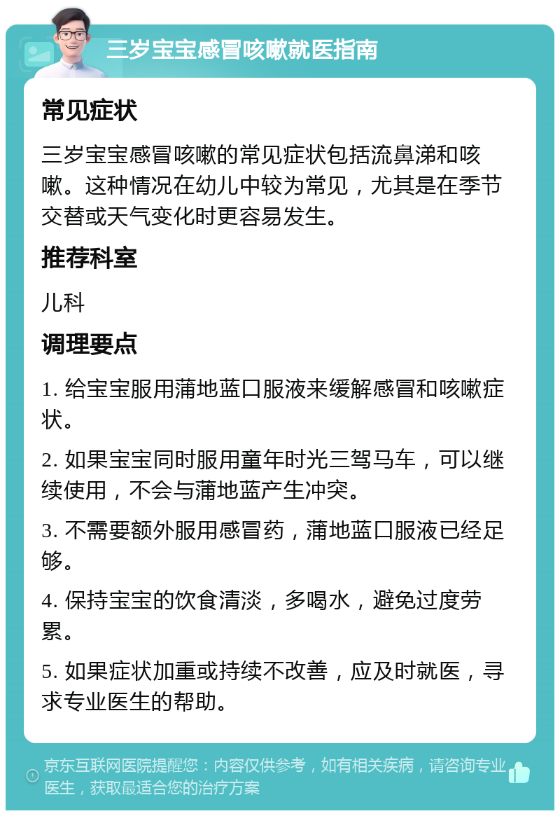 三岁宝宝感冒咳嗽就医指南 常见症状 三岁宝宝感冒咳嗽的常见症状包括流鼻涕和咳嗽。这种情况在幼儿中较为常见，尤其是在季节交替或天气变化时更容易发生。 推荐科室 儿科 调理要点 1. 给宝宝服用蒲地蓝口服液来缓解感冒和咳嗽症状。 2. 如果宝宝同时服用童年时光三驾马车，可以继续使用，不会与蒲地蓝产生冲突。 3. 不需要额外服用感冒药，蒲地蓝口服液已经足够。 4. 保持宝宝的饮食清淡，多喝水，避免过度劳累。 5. 如果症状加重或持续不改善，应及时就医，寻求专业医生的帮助。