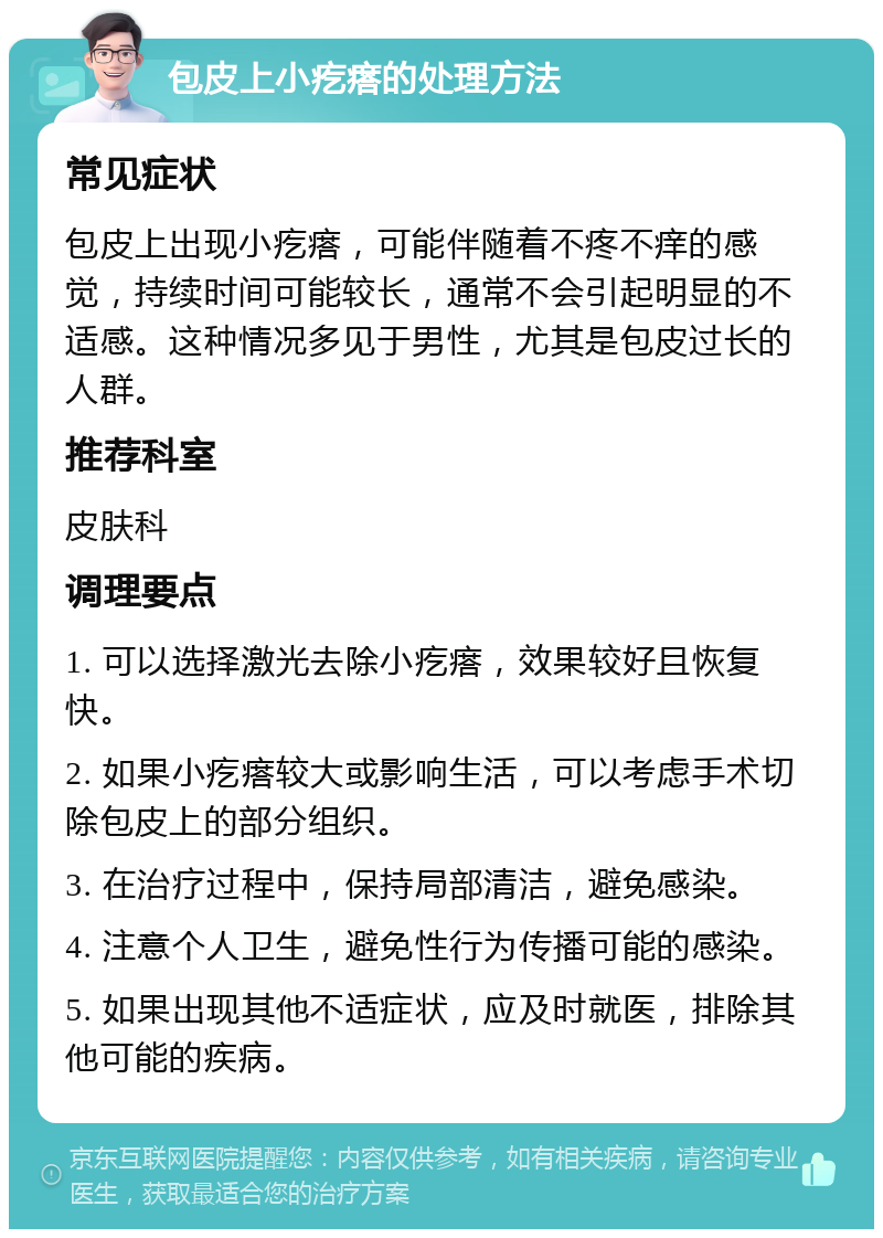 包皮上小疙瘩的处理方法 常见症状 包皮上出现小疙瘩，可能伴随着不疼不痒的感觉，持续时间可能较长，通常不会引起明显的不适感。这种情况多见于男性，尤其是包皮过长的人群。 推荐科室 皮肤科 调理要点 1. 可以选择激光去除小疙瘩，效果较好且恢复快。 2. 如果小疙瘩较大或影响生活，可以考虑手术切除包皮上的部分组织。 3. 在治疗过程中，保持局部清洁，避免感染。 4. 注意个人卫生，避免性行为传播可能的感染。 5. 如果出现其他不适症状，应及时就医，排除其他可能的疾病。