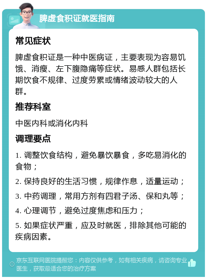 脾虚食积证就医指南 常见症状 脾虚食积证是一种中医病证，主要表现为容易饥饿、消瘦、左下腹隐痛等症状。易感人群包括长期饮食不规律、过度劳累或情绪波动较大的人群。 推荐科室 中医内科或消化内科 调理要点 1. 调整饮食结构，避免暴饮暴食，多吃易消化的食物； 2. 保持良好的生活习惯，规律作息，适量运动； 3. 中药调理，常用方剂有四君子汤、保和丸等； 4. 心理调节，避免过度焦虑和压力； 5. 如果症状严重，应及时就医，排除其他可能的疾病因素。