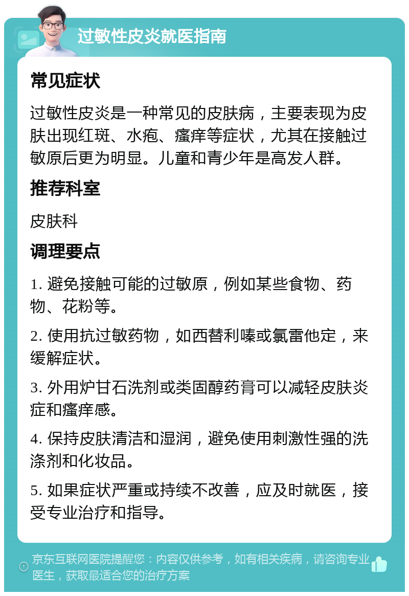 过敏性皮炎就医指南 常见症状 过敏性皮炎是一种常见的皮肤病，主要表现为皮肤出现红斑、水疱、瘙痒等症状，尤其在接触过敏原后更为明显。儿童和青少年是高发人群。 推荐科室 皮肤科 调理要点 1. 避免接触可能的过敏原，例如某些食物、药物、花粉等。 2. 使用抗过敏药物，如西替利嗪或氯雷他定，来缓解症状。 3. 外用炉甘石洗剂或类固醇药膏可以减轻皮肤炎症和瘙痒感。 4. 保持皮肤清洁和湿润，避免使用刺激性强的洗涤剂和化妆品。 5. 如果症状严重或持续不改善，应及时就医，接受专业治疗和指导。