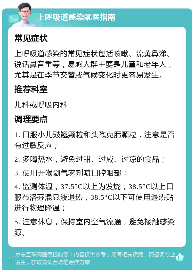 上呼吸道感染就医指南 常见症状 上呼吸道感染的常见症状包括咳嗽、流黄鼻涕、说话鼻音重等，易感人群主要是儿童和老年人，尤其是在季节交替或气候变化时更容易发生。 推荐科室 儿科或呼吸内科 调理要点 1. 口服小儿豉翘颗粒和头孢克肟颗粒，注意是否有过敏反应； 2. 多喝热水，避免过甜、过咸、过凉的食品； 3. 使用开喉剑气雾剂喷口腔咽部； 4. 监测体温，37.5°C以上为发烧，38.5°C以上口服布洛芬混悬液退热，38.5°C以下可使用退热贴进行物理降温； 5. 注意休息，保持室内空气流通，避免接触感染源。