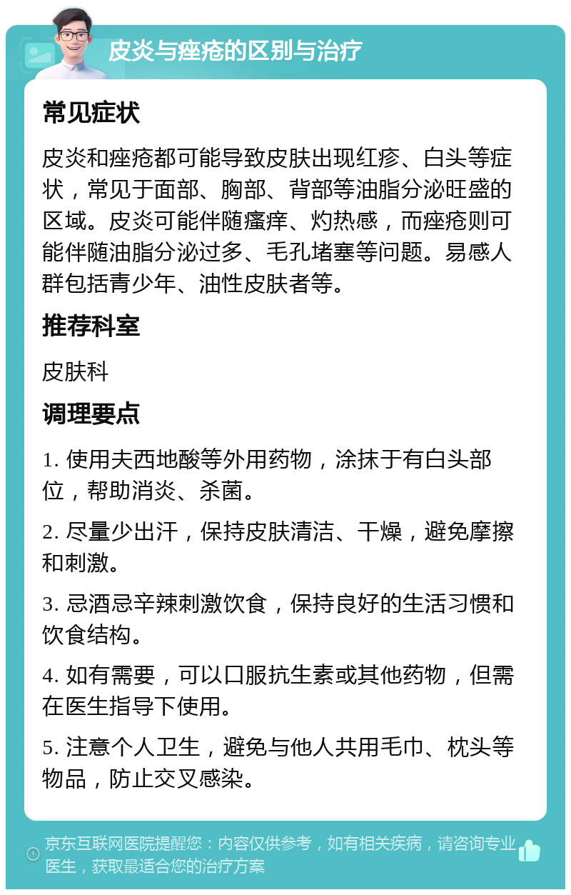 皮炎与痤疮的区别与治疗 常见症状 皮炎和痤疮都可能导致皮肤出现红疹、白头等症状，常见于面部、胸部、背部等油脂分泌旺盛的区域。皮炎可能伴随瘙痒、灼热感，而痤疮则可能伴随油脂分泌过多、毛孔堵塞等问题。易感人群包括青少年、油性皮肤者等。 推荐科室 皮肤科 调理要点 1. 使用夫西地酸等外用药物，涂抹于有白头部位，帮助消炎、杀菌。 2. 尽量少出汗，保持皮肤清洁、干燥，避免摩擦和刺激。 3. 忌酒忌辛辣刺激饮食，保持良好的生活习惯和饮食结构。 4. 如有需要，可以口服抗生素或其他药物，但需在医生指导下使用。 5. 注意个人卫生，避免与他人共用毛巾、枕头等物品，防止交叉感染。