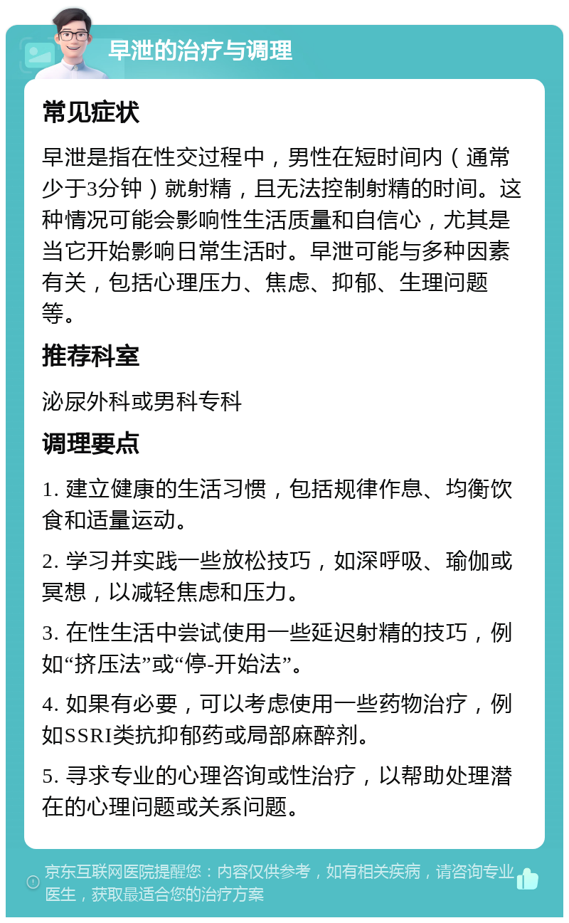 早泄的治疗与调理 常见症状 早泄是指在性交过程中，男性在短时间内（通常少于3分钟）就射精，且无法控制射精的时间。这种情况可能会影响性生活质量和自信心，尤其是当它开始影响日常生活时。早泄可能与多种因素有关，包括心理压力、焦虑、抑郁、生理问题等。 推荐科室 泌尿外科或男科专科 调理要点 1. 建立健康的生活习惯，包括规律作息、均衡饮食和适量运动。 2. 学习并实践一些放松技巧，如深呼吸、瑜伽或冥想，以减轻焦虑和压力。 3. 在性生活中尝试使用一些延迟射精的技巧，例如“挤压法”或“停-开始法”。 4. 如果有必要，可以考虑使用一些药物治疗，例如SSRI类抗抑郁药或局部麻醉剂。 5. 寻求专业的心理咨询或性治疗，以帮助处理潜在的心理问题或关系问题。