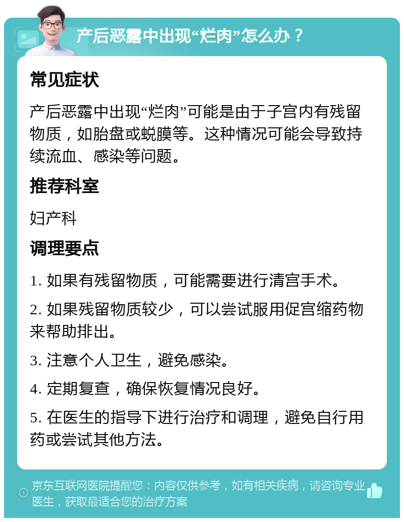 产后恶露中出现“烂肉”怎么办？ 常见症状 产后恶露中出现“烂肉”可能是由于子宫内有残留物质，如胎盘或蜕膜等。这种情况可能会导致持续流血、感染等问题。 推荐科室 妇产科 调理要点 1. 如果有残留物质，可能需要进行清宫手术。 2. 如果残留物质较少，可以尝试服用促宫缩药物来帮助排出。 3. 注意个人卫生，避免感染。 4. 定期复查，确保恢复情况良好。 5. 在医生的指导下进行治疗和调理，避免自行用药或尝试其他方法。