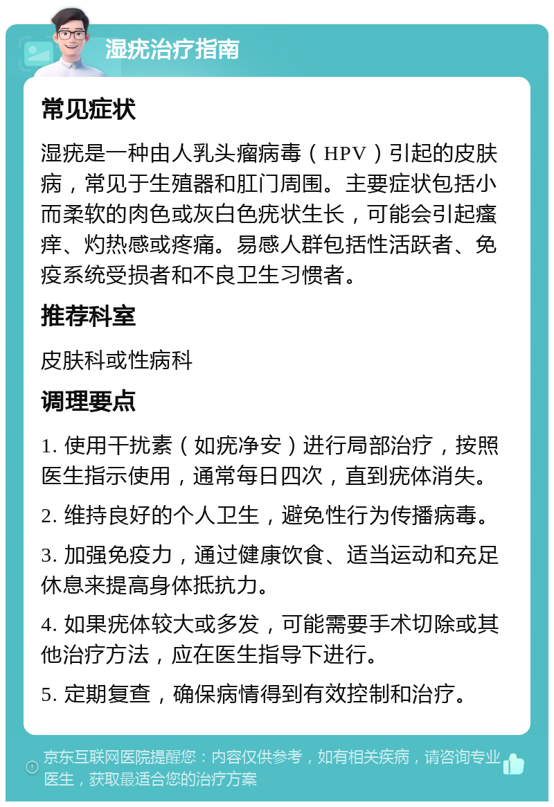 湿疣治疗指南 常见症状 湿疣是一种由人乳头瘤病毒（HPV）引起的皮肤病，常见于生殖器和肛门周围。主要症状包括小而柔软的肉色或灰白色疣状生长，可能会引起瘙痒、灼热感或疼痛。易感人群包括性活跃者、免疫系统受损者和不良卫生习惯者。 推荐科室 皮肤科或性病科 调理要点 1. 使用干扰素（如疣净安）进行局部治疗，按照医生指示使用，通常每日四次，直到疣体消失。 2. 维持良好的个人卫生，避免性行为传播病毒。 3. 加强免疫力，通过健康饮食、适当运动和充足休息来提高身体抵抗力。 4. 如果疣体较大或多发，可能需要手术切除或其他治疗方法，应在医生指导下进行。 5. 定期复查，确保病情得到有效控制和治疗。