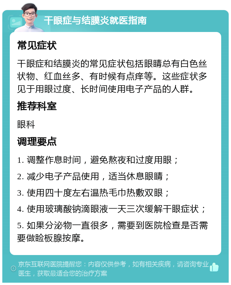 干眼症与结膜炎就医指南 常见症状 干眼症和结膜炎的常见症状包括眼睛总有白色丝状物、红血丝多、有时候有点痒等。这些症状多见于用眼过度、长时间使用电子产品的人群。 推荐科室 眼科 调理要点 1. 调整作息时间，避免熬夜和过度用眼； 2. 减少电子产品使用，适当休息眼睛； 3. 使用四十度左右温热毛巾热敷双眼； 4. 使用玻璃酸钠滴眼液一天三次缓解干眼症状； 5. 如果分泌物一直很多，需要到医院检查是否需要做睑板腺按摩。