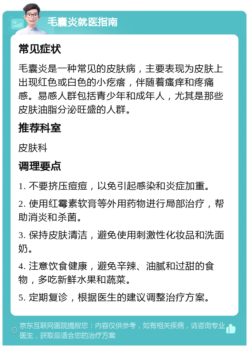 毛囊炎就医指南 常见症状 毛囊炎是一种常见的皮肤病，主要表现为皮肤上出现红色或白色的小疙瘩，伴随着瘙痒和疼痛感。易感人群包括青少年和成年人，尤其是那些皮肤油脂分泌旺盛的人群。 推荐科室 皮肤科 调理要点 1. 不要挤压痘痘，以免引起感染和炎症加重。 2. 使用红霉素软膏等外用药物进行局部治疗，帮助消炎和杀菌。 3. 保持皮肤清洁，避免使用刺激性化妆品和洗面奶。 4. 注意饮食健康，避免辛辣、油腻和过甜的食物，多吃新鲜水果和蔬菜。 5. 定期复诊，根据医生的建议调整治疗方案。