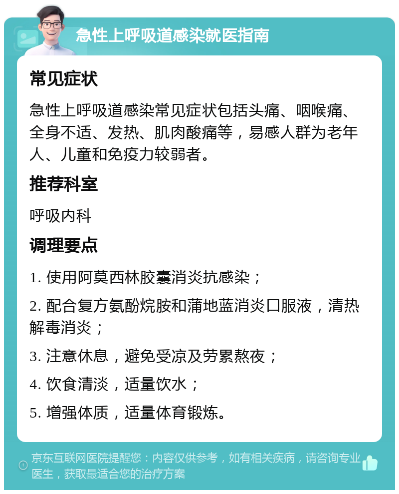 急性上呼吸道感染就医指南 常见症状 急性上呼吸道感染常见症状包括头痛、咽喉痛、全身不适、发热、肌肉酸痛等，易感人群为老年人、儿童和免疫力较弱者。 推荐科室 呼吸内科 调理要点 1. 使用阿莫西林胶囊消炎抗感染； 2. 配合复方氨酚烷胺和蒲地蓝消炎口服液，清热解毒消炎； 3. 注意休息，避免受凉及劳累熬夜； 4. 饮食清淡，适量饮水； 5. 增强体质，适量体育锻炼。