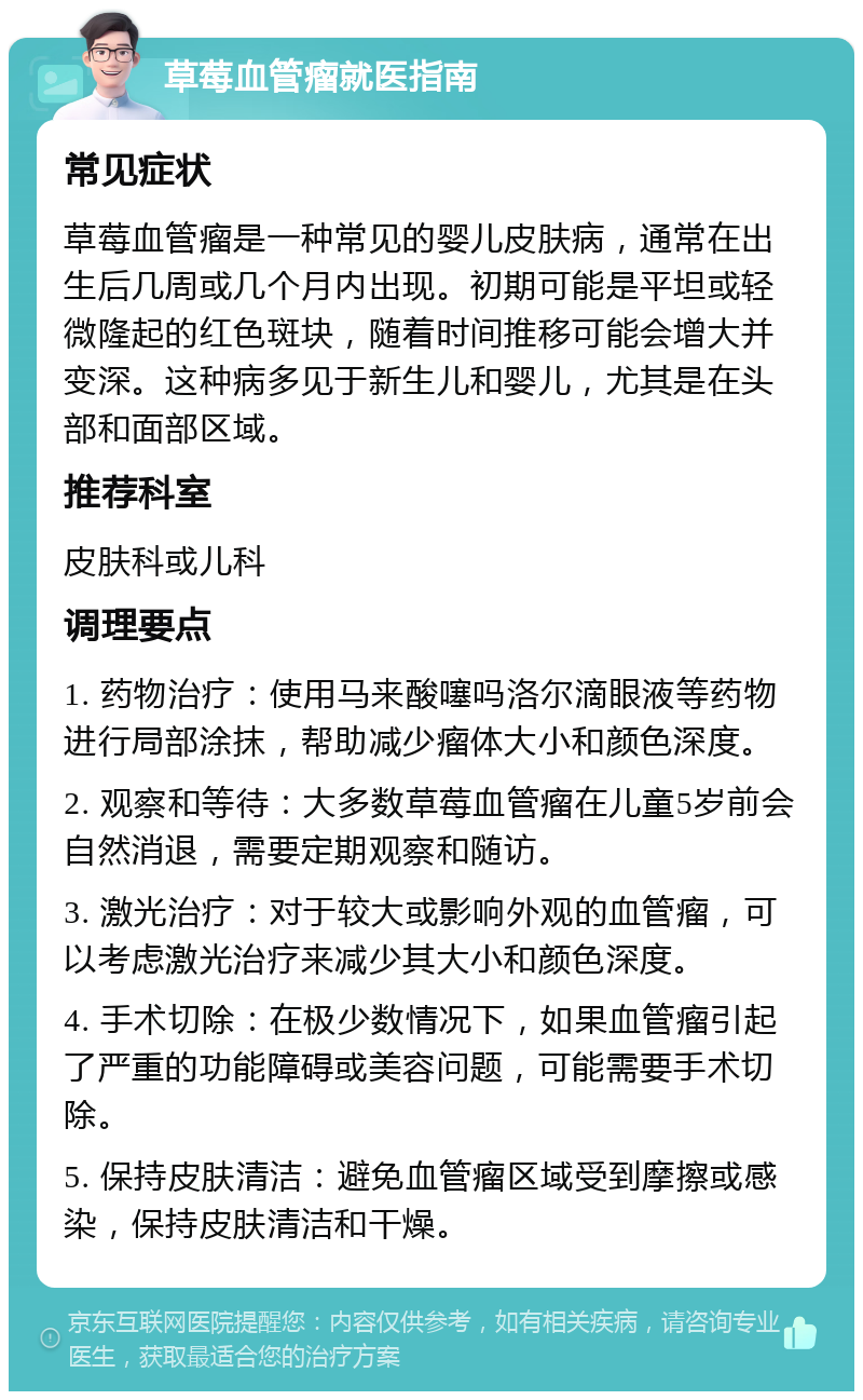 草莓血管瘤就医指南 常见症状 草莓血管瘤是一种常见的婴儿皮肤病，通常在出生后几周或几个月内出现。初期可能是平坦或轻微隆起的红色斑块，随着时间推移可能会增大并变深。这种病多见于新生儿和婴儿，尤其是在头部和面部区域。 推荐科室 皮肤科或儿科 调理要点 1. 药物治疗：使用马来酸噻吗洛尔滴眼液等药物进行局部涂抹，帮助减少瘤体大小和颜色深度。 2. 观察和等待：大多数草莓血管瘤在儿童5岁前会自然消退，需要定期观察和随访。 3. 激光治疗：对于较大或影响外观的血管瘤，可以考虑激光治疗来减少其大小和颜色深度。 4. 手术切除：在极少数情况下，如果血管瘤引起了严重的功能障碍或美容问题，可能需要手术切除。 5. 保持皮肤清洁：避免血管瘤区域受到摩擦或感染，保持皮肤清洁和干燥。