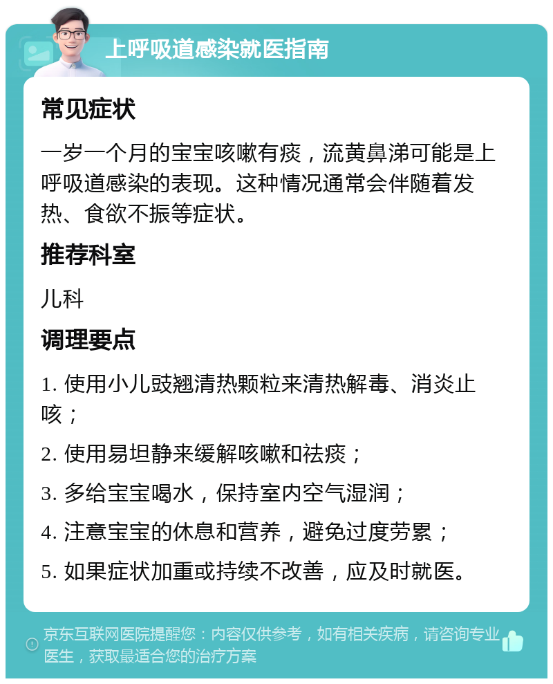 上呼吸道感染就医指南 常见症状 一岁一个月的宝宝咳嗽有痰，流黄鼻涕可能是上呼吸道感染的表现。这种情况通常会伴随着发热、食欲不振等症状。 推荐科室 儿科 调理要点 1. 使用小儿豉翘清热颗粒来清热解毒、消炎止咳； 2. 使用易坦静来缓解咳嗽和祛痰； 3. 多给宝宝喝水，保持室内空气湿润； 4. 注意宝宝的休息和营养，避免过度劳累； 5. 如果症状加重或持续不改善，应及时就医。