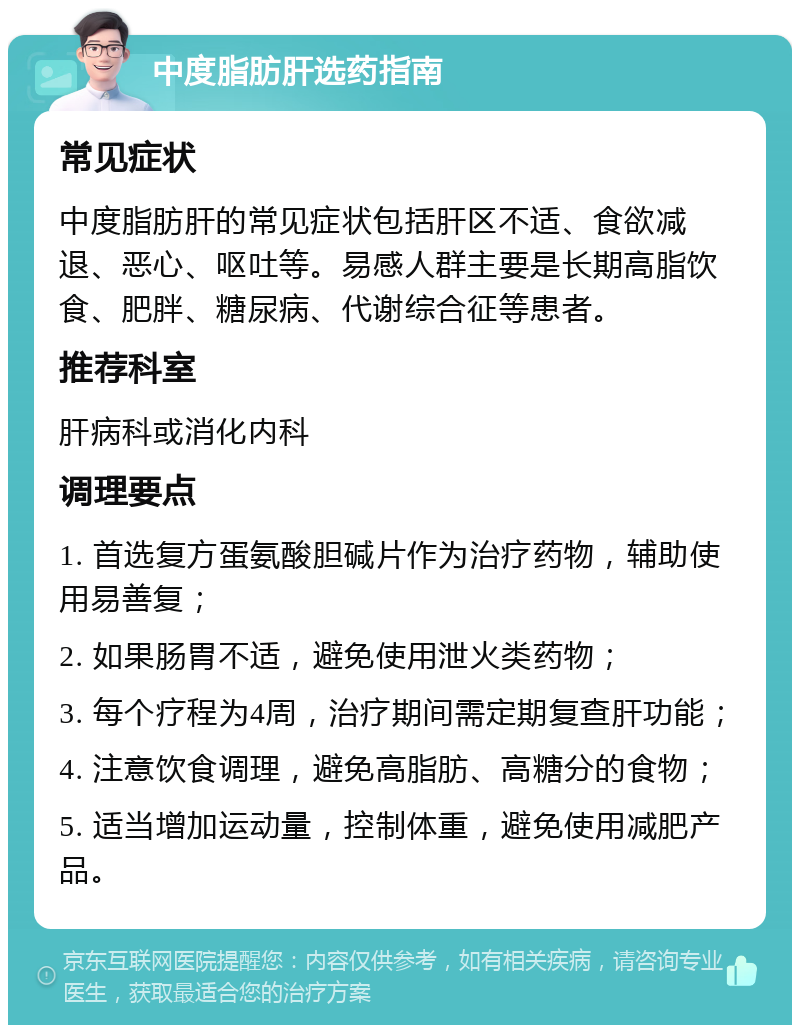 中度脂肪肝选药指南 常见症状 中度脂肪肝的常见症状包括肝区不适、食欲减退、恶心、呕吐等。易感人群主要是长期高脂饮食、肥胖、糖尿病、代谢综合征等患者。 推荐科室 肝病科或消化内科 调理要点 1. 首选复方蛋氨酸胆碱片作为治疗药物，辅助使用易善复； 2. 如果肠胃不适，避免使用泄火类药物； 3. 每个疗程为4周，治疗期间需定期复查肝功能； 4. 注意饮食调理，避免高脂肪、高糖分的食物； 5. 适当增加运动量，控制体重，避免使用减肥产品。