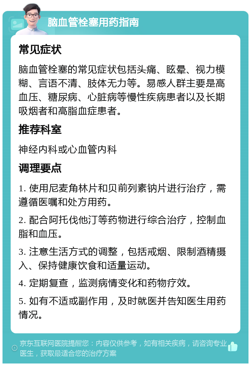 脑血管栓塞用药指南 常见症状 脑血管栓塞的常见症状包括头痛、眩晕、视力模糊、言语不清、肢体无力等。易感人群主要是高血压、糖尿病、心脏病等慢性疾病患者以及长期吸烟者和高脂血症患者。 推荐科室 神经内科或心血管内科 调理要点 1. 使用尼麦角林片和贝前列素钠片进行治疗，需遵循医嘱和处方用药。 2. 配合阿托伐他汀等药物进行综合治疗，控制血脂和血压。 3. 注意生活方式的调整，包括戒烟、限制酒精摄入、保持健康饮食和适量运动。 4. 定期复查，监测病情变化和药物疗效。 5. 如有不适或副作用，及时就医并告知医生用药情况。