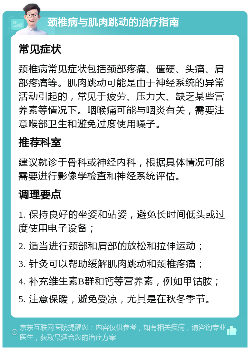 颈椎病与肌肉跳动的治疗指南 常见症状 颈椎病常见症状包括颈部疼痛、僵硬、头痛、肩部疼痛等。肌肉跳动可能是由于神经系统的异常活动引起的，常见于疲劳、压力大、缺乏某些营养素等情况下。咽喉痛可能与咽炎有关，需要注意喉部卫生和避免过度使用嗓子。 推荐科室 建议就诊于骨科或神经内科，根据具体情况可能需要进行影像学检查和神经系统评估。 调理要点 1. 保持良好的坐姿和站姿，避免长时间低头或过度使用电子设备； 2. 适当进行颈部和肩部的放松和拉伸运动； 3. 针灸可以帮助缓解肌肉跳动和颈椎疼痛； 4. 补充维生素B群和钙等营养素，例如甲钴胺； 5. 注意保暖，避免受凉，尤其是在秋冬季节。