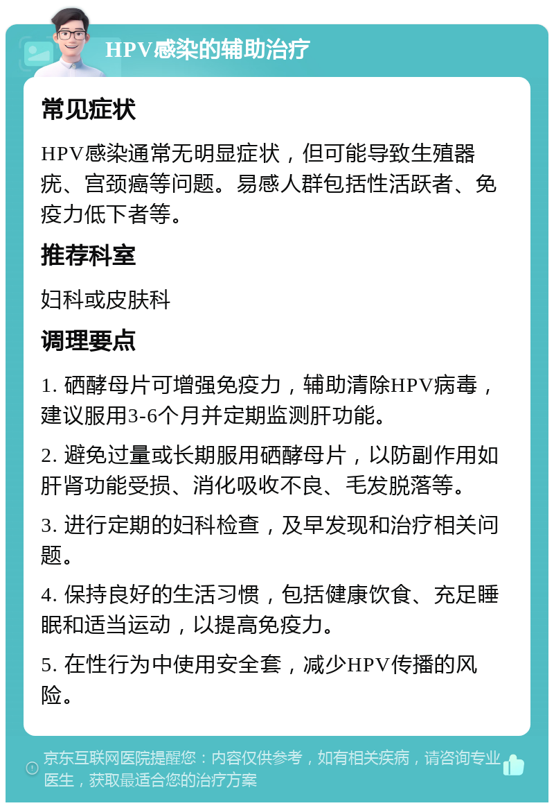 HPV感染的辅助治疗 常见症状 HPV感染通常无明显症状，但可能导致生殖器疣、宫颈癌等问题。易感人群包括性活跃者、免疫力低下者等。 推荐科室 妇科或皮肤科 调理要点 1. 硒酵母片可增强免疫力，辅助清除HPV病毒，建议服用3-6个月并定期监测肝功能。 2. 避免过量或长期服用硒酵母片，以防副作用如肝肾功能受损、消化吸收不良、毛发脱落等。 3. 进行定期的妇科检查，及早发现和治疗相关问题。 4. 保持良好的生活习惯，包括健康饮食、充足睡眠和适当运动，以提高免疫力。 5. 在性行为中使用安全套，减少HPV传播的风险。