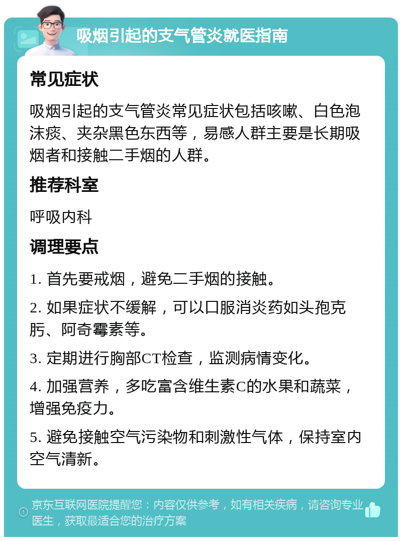 吸烟引起的支气管炎就医指南 常见症状 吸烟引起的支气管炎常见症状包括咳嗽、白色泡沫痰、夹杂黑色东西等，易感人群主要是长期吸烟者和接触二手烟的人群。 推荐科室 呼吸内科 调理要点 1. 首先要戒烟，避免二手烟的接触。 2. 如果症状不缓解，可以口服消炎药如头孢克肟、阿奇霉素等。 3. 定期进行胸部CT检查，监测病情变化。 4. 加强营养，多吃富含维生素C的水果和蔬菜，增强免疫力。 5. 避免接触空气污染物和刺激性气体，保持室内空气清新。