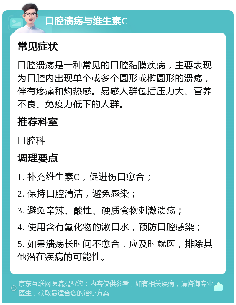 口腔溃疡与维生素C 常见症状 口腔溃疡是一种常见的口腔黏膜疾病，主要表现为口腔内出现单个或多个圆形或椭圆形的溃疡，伴有疼痛和灼热感。易感人群包括压力大、营养不良、免疫力低下的人群。 推荐科室 口腔科 调理要点 1. 补充维生素C，促进伤口愈合； 2. 保持口腔清洁，避免感染； 3. 避免辛辣、酸性、硬质食物刺激溃疡； 4. 使用含有氟化物的漱口水，预防口腔感染； 5. 如果溃疡长时间不愈合，应及时就医，排除其他潜在疾病的可能性。