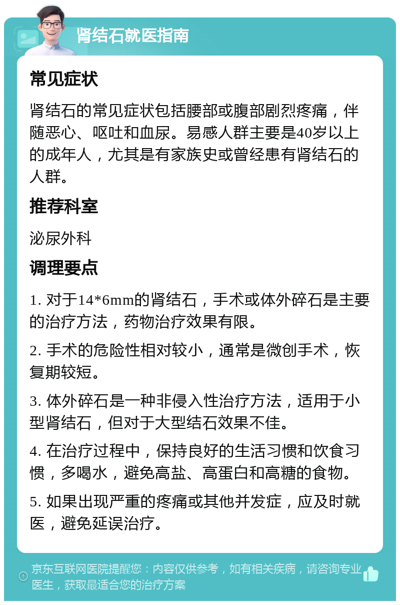 肾结石就医指南 常见症状 肾结石的常见症状包括腰部或腹部剧烈疼痛，伴随恶心、呕吐和血尿。易感人群主要是40岁以上的成年人，尤其是有家族史或曾经患有肾结石的人群。 推荐科室 泌尿外科 调理要点 1. 对于14*6mm的肾结石，手术或体外碎石是主要的治疗方法，药物治疗效果有限。 2. 手术的危险性相对较小，通常是微创手术，恢复期较短。 3. 体外碎石是一种非侵入性治疗方法，适用于小型肾结石，但对于大型结石效果不佳。 4. 在治疗过程中，保持良好的生活习惯和饮食习惯，多喝水，避免高盐、高蛋白和高糖的食物。 5. 如果出现严重的疼痛或其他并发症，应及时就医，避免延误治疗。