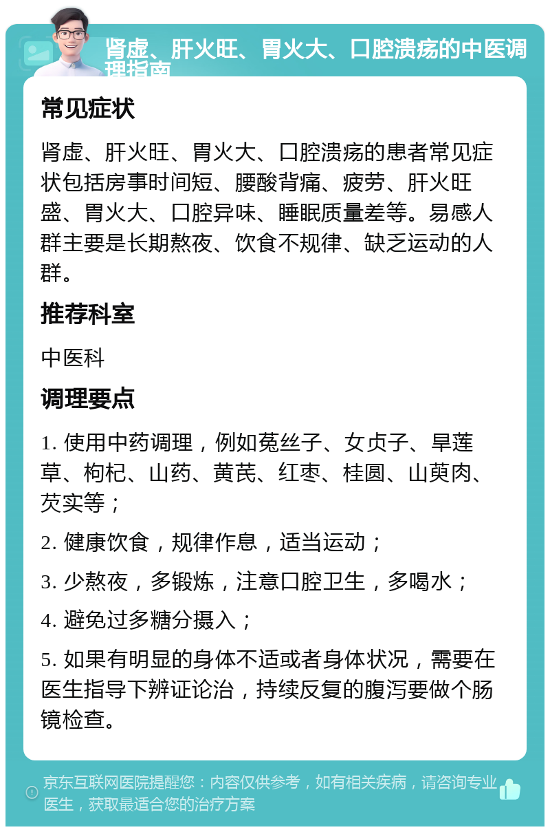 肾虚、肝火旺、胃火大、口腔溃疡的中医调理指南 常见症状 肾虚、肝火旺、胃火大、口腔溃疡的患者常见症状包括房事时间短、腰酸背痛、疲劳、肝火旺盛、胃火大、口腔异味、睡眠质量差等。易感人群主要是长期熬夜、饮食不规律、缺乏运动的人群。 推荐科室 中医科 调理要点 1. 使用中药调理，例如菟丝子、女贞子、旱莲草、枸杞、山药、黄芪、红枣、桂圆、山萸肉、芡实等； 2. 健康饮食，规律作息，适当运动； 3. 少熬夜，多锻炼，注意口腔卫生，多喝水； 4. 避免过多糖分摄入； 5. 如果有明显的身体不适或者身体状况，需要在医生指导下辨证论治，持续反复的腹泻要做个肠镜检查。