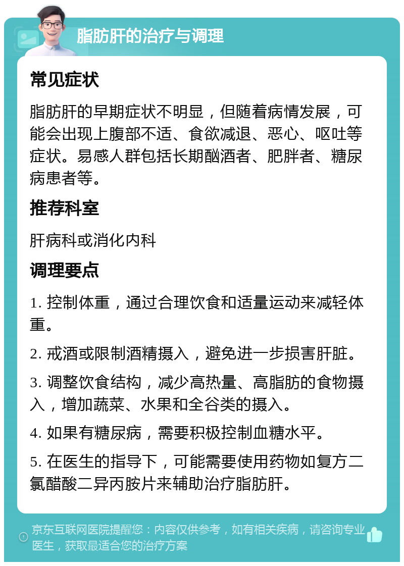 脂肪肝的治疗与调理 常见症状 脂肪肝的早期症状不明显，但随着病情发展，可能会出现上腹部不适、食欲减退、恶心、呕吐等症状。易感人群包括长期酗酒者、肥胖者、糖尿病患者等。 推荐科室 肝病科或消化内科 调理要点 1. 控制体重，通过合理饮食和适量运动来减轻体重。 2. 戒酒或限制酒精摄入，避免进一步损害肝脏。 3. 调整饮食结构，减少高热量、高脂肪的食物摄入，增加蔬菜、水果和全谷类的摄入。 4. 如果有糖尿病，需要积极控制血糖水平。 5. 在医生的指导下，可能需要使用药物如复方二氯醋酸二异丙胺片来辅助治疗脂肪肝。