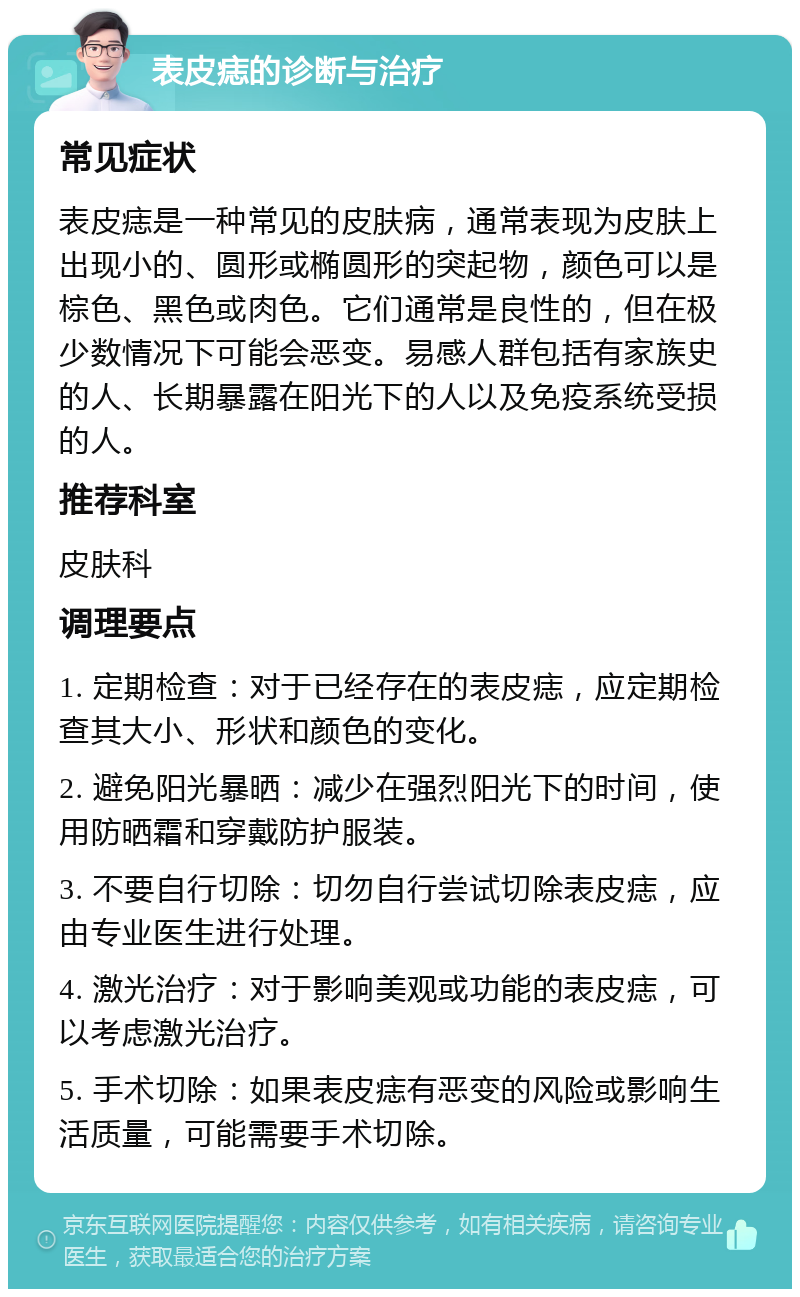 表皮痣的诊断与治疗 常见症状 表皮痣是一种常见的皮肤病，通常表现为皮肤上出现小的、圆形或椭圆形的突起物，颜色可以是棕色、黑色或肉色。它们通常是良性的，但在极少数情况下可能会恶变。易感人群包括有家族史的人、长期暴露在阳光下的人以及免疫系统受损的人。 推荐科室 皮肤科 调理要点 1. 定期检查：对于已经存在的表皮痣，应定期检查其大小、形状和颜色的变化。 2. 避免阳光暴晒：减少在强烈阳光下的时间，使用防晒霜和穿戴防护服装。 3. 不要自行切除：切勿自行尝试切除表皮痣，应由专业医生进行处理。 4. 激光治疗：对于影响美观或功能的表皮痣，可以考虑激光治疗。 5. 手术切除：如果表皮痣有恶变的风险或影响生活质量，可能需要手术切除。