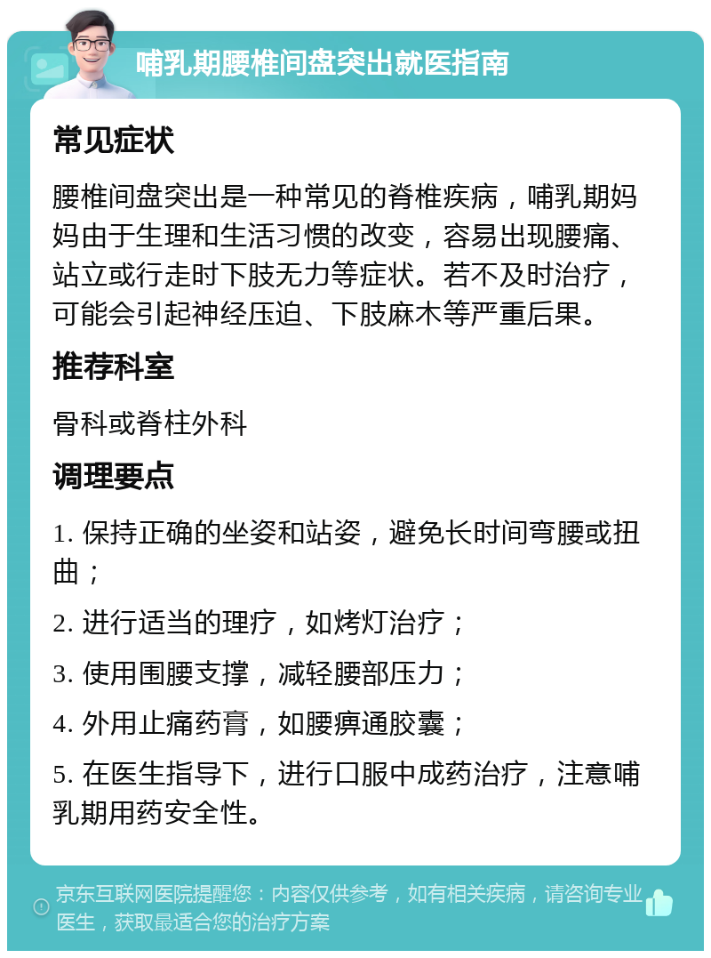 哺乳期腰椎间盘突出就医指南 常见症状 腰椎间盘突出是一种常见的脊椎疾病，哺乳期妈妈由于生理和生活习惯的改变，容易出现腰痛、站立或行走时下肢无力等症状。若不及时治疗，可能会引起神经压迫、下肢麻木等严重后果。 推荐科室 骨科或脊柱外科 调理要点 1. 保持正确的坐姿和站姿，避免长时间弯腰或扭曲； 2. 进行适当的理疗，如烤灯治疗； 3. 使用围腰支撑，减轻腰部压力； 4. 外用止痛药膏，如腰痹通胶囊； 5. 在医生指导下，进行口服中成药治疗，注意哺乳期用药安全性。