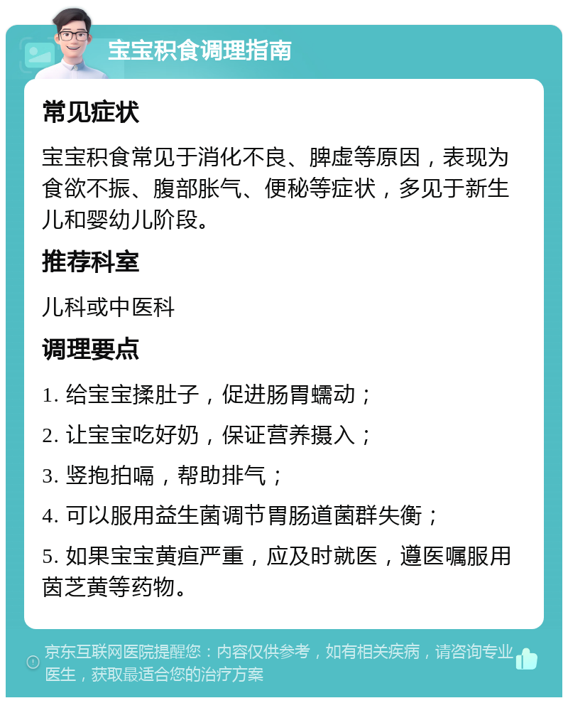 宝宝积食调理指南 常见症状 宝宝积食常见于消化不良、脾虚等原因，表现为食欲不振、腹部胀气、便秘等症状，多见于新生儿和婴幼儿阶段。 推荐科室 儿科或中医科 调理要点 1. 给宝宝揉肚子，促进肠胃蠕动； 2. 让宝宝吃好奶，保证营养摄入； 3. 竖抱拍嗝，帮助排气； 4. 可以服用益生菌调节胃肠道菌群失衡； 5. 如果宝宝黄疸严重，应及时就医，遵医嘱服用茵芝黄等药物。