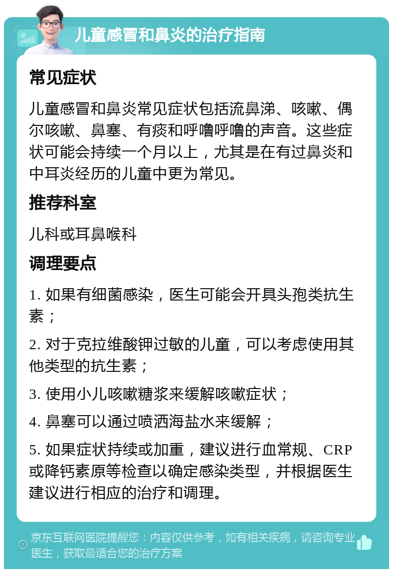 儿童感冒和鼻炎的治疗指南 常见症状 儿童感冒和鼻炎常见症状包括流鼻涕、咳嗽、偶尔咳嗽、鼻塞、有痰和呼噜呼噜的声音。这些症状可能会持续一个月以上，尤其是在有过鼻炎和中耳炎经历的儿童中更为常见。 推荐科室 儿科或耳鼻喉科 调理要点 1. 如果有细菌感染，医生可能会开具头孢类抗生素； 2. 对于克拉维酸钾过敏的儿童，可以考虑使用其他类型的抗生素； 3. 使用小儿咳嗽糖浆来缓解咳嗽症状； 4. 鼻塞可以通过喷洒海盐水来缓解； 5. 如果症状持续或加重，建议进行血常规、CRP或降钙素原等检查以确定感染类型，并根据医生建议进行相应的治疗和调理。