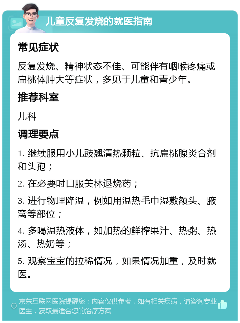 儿童反复发烧的就医指南 常见症状 反复发烧、精神状态不佳、可能伴有咽喉疼痛或扁桃体肿大等症状，多见于儿童和青少年。 推荐科室 儿科 调理要点 1. 继续服用小儿豉翘清热颗粒、抗扁桃腺炎合剂和头孢； 2. 在必要时口服美林退烧药； 3. 进行物理降温，例如用温热毛巾湿敷额头、腋窝等部位； 4. 多喝温热液体，如加热的鲜榨果汁、热粥、热汤、热奶等； 5. 观察宝宝的拉稀情况，如果情况加重，及时就医。