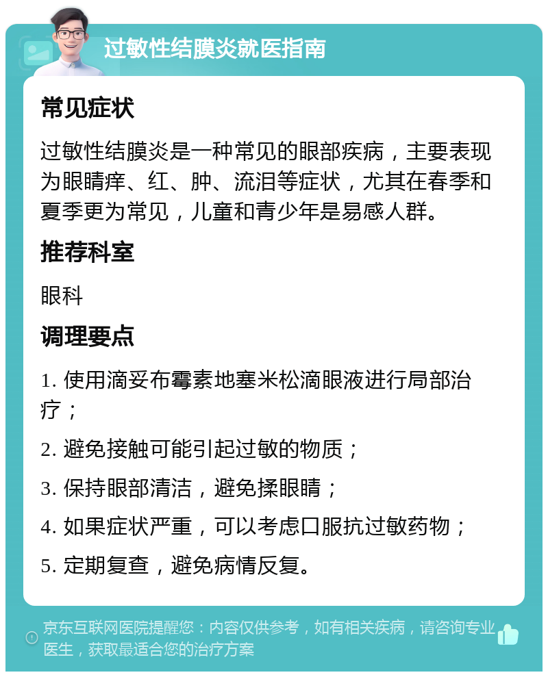 过敏性结膜炎就医指南 常见症状 过敏性结膜炎是一种常见的眼部疾病，主要表现为眼睛痒、红、肿、流泪等症状，尤其在春季和夏季更为常见，儿童和青少年是易感人群。 推荐科室 眼科 调理要点 1. 使用滴妥布霉素地塞米松滴眼液进行局部治疗； 2. 避免接触可能引起过敏的物质； 3. 保持眼部清洁，避免揉眼睛； 4. 如果症状严重，可以考虑口服抗过敏药物； 5. 定期复查，避免病情反复。