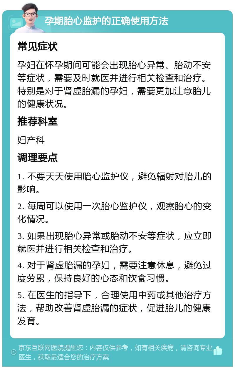 孕期胎心监护的正确使用方法 常见症状 孕妇在怀孕期间可能会出现胎心异常、胎动不安等症状，需要及时就医并进行相关检查和治疗。特别是对于肾虚胎漏的孕妇，需要更加注意胎儿的健康状况。 推荐科室 妇产科 调理要点 1. 不要天天使用胎心监护仪，避免辐射对胎儿的影响。 2. 每周可以使用一次胎心监护仪，观察胎心的变化情况。 3. 如果出现胎心异常或胎动不安等症状，应立即就医并进行相关检查和治疗。 4. 对于肾虚胎漏的孕妇，需要注意休息，避免过度劳累，保持良好的心态和饮食习惯。 5. 在医生的指导下，合理使用中药或其他治疗方法，帮助改善肾虚胎漏的症状，促进胎儿的健康发育。