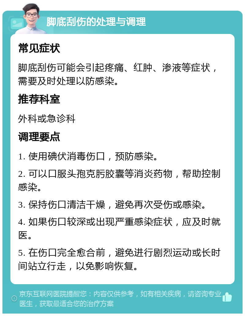 脚底刮伤的处理与调理 常见症状 脚底刮伤可能会引起疼痛、红肿、渗液等症状，需要及时处理以防感染。 推荐科室 外科或急诊科 调理要点 1. 使用碘伏消毒伤口，预防感染。 2. 可以口服头孢克肟胶囊等消炎药物，帮助控制感染。 3. 保持伤口清洁干燥，避免再次受伤或感染。 4. 如果伤口较深或出现严重感染症状，应及时就医。 5. 在伤口完全愈合前，避免进行剧烈运动或长时间站立行走，以免影响恢复。