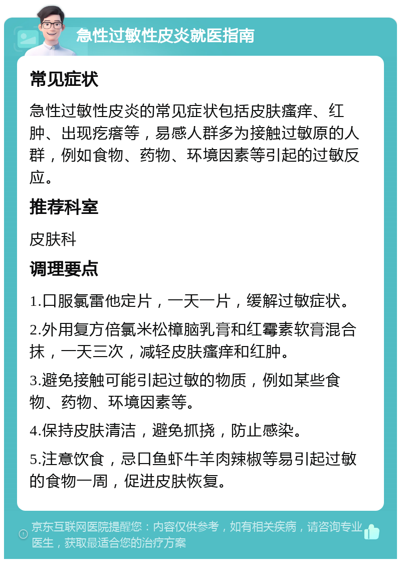 急性过敏性皮炎就医指南 常见症状 急性过敏性皮炎的常见症状包括皮肤瘙痒、红肿、出现疙瘩等，易感人群多为接触过敏原的人群，例如食物、药物、环境因素等引起的过敏反应。 推荐科室 皮肤科 调理要点 1.口服氯雷他定片，一天一片，缓解过敏症状。 2.外用复方倍氯米松樟脑乳膏和红霉素软膏混合抹，一天三次，减轻皮肤瘙痒和红肿。 3.避免接触可能引起过敏的物质，例如某些食物、药物、环境因素等。 4.保持皮肤清洁，避免抓挠，防止感染。 5.注意饮食，忌口鱼虾牛羊肉辣椒等易引起过敏的食物一周，促进皮肤恢复。