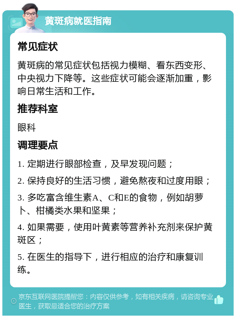 黄斑病就医指南 常见症状 黄斑病的常见症状包括视力模糊、看东西变形、中央视力下降等。这些症状可能会逐渐加重，影响日常生活和工作。 推荐科室 眼科 调理要点 1. 定期进行眼部检查，及早发现问题； 2. 保持良好的生活习惯，避免熬夜和过度用眼； 3. 多吃富含维生素A、C和E的食物，例如胡萝卜、柑橘类水果和坚果； 4. 如果需要，使用叶黄素等营养补充剂来保护黄斑区； 5. 在医生的指导下，进行相应的治疗和康复训练。