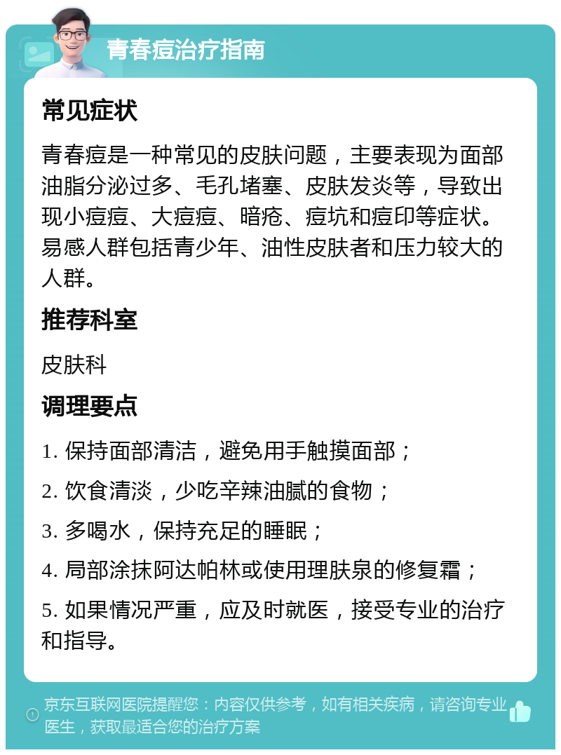 青春痘治疗指南 常见症状 青春痘是一种常见的皮肤问题，主要表现为面部油脂分泌过多、毛孔堵塞、皮肤发炎等，导致出现小痘痘、大痘痘、暗疮、痘坑和痘印等症状。易感人群包括青少年、油性皮肤者和压力较大的人群。 推荐科室 皮肤科 调理要点 1. 保持面部清洁，避免用手触摸面部； 2. 饮食清淡，少吃辛辣油腻的食物； 3. 多喝水，保持充足的睡眠； 4. 局部涂抹阿达帕林或使用理肤泉的修复霜； 5. 如果情况严重，应及时就医，接受专业的治疗和指导。