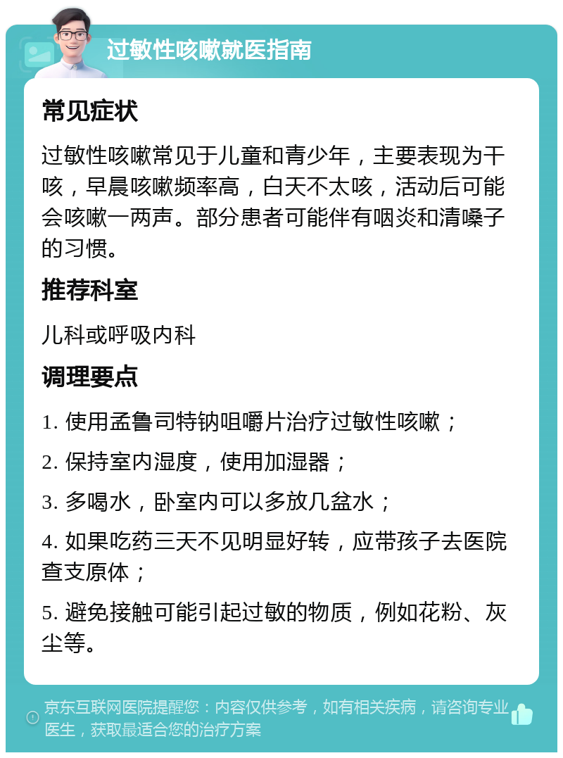 过敏性咳嗽就医指南 常见症状 过敏性咳嗽常见于儿童和青少年，主要表现为干咳，早晨咳嗽频率高，白天不太咳，活动后可能会咳嗽一两声。部分患者可能伴有咽炎和清嗓子的习惯。 推荐科室 儿科或呼吸内科 调理要点 1. 使用孟鲁司特钠咀嚼片治疗过敏性咳嗽； 2. 保持室内湿度，使用加湿器； 3. 多喝水，卧室内可以多放几盆水； 4. 如果吃药三天不见明显好转，应带孩子去医院查支原体； 5. 避免接触可能引起过敏的物质，例如花粉、灰尘等。