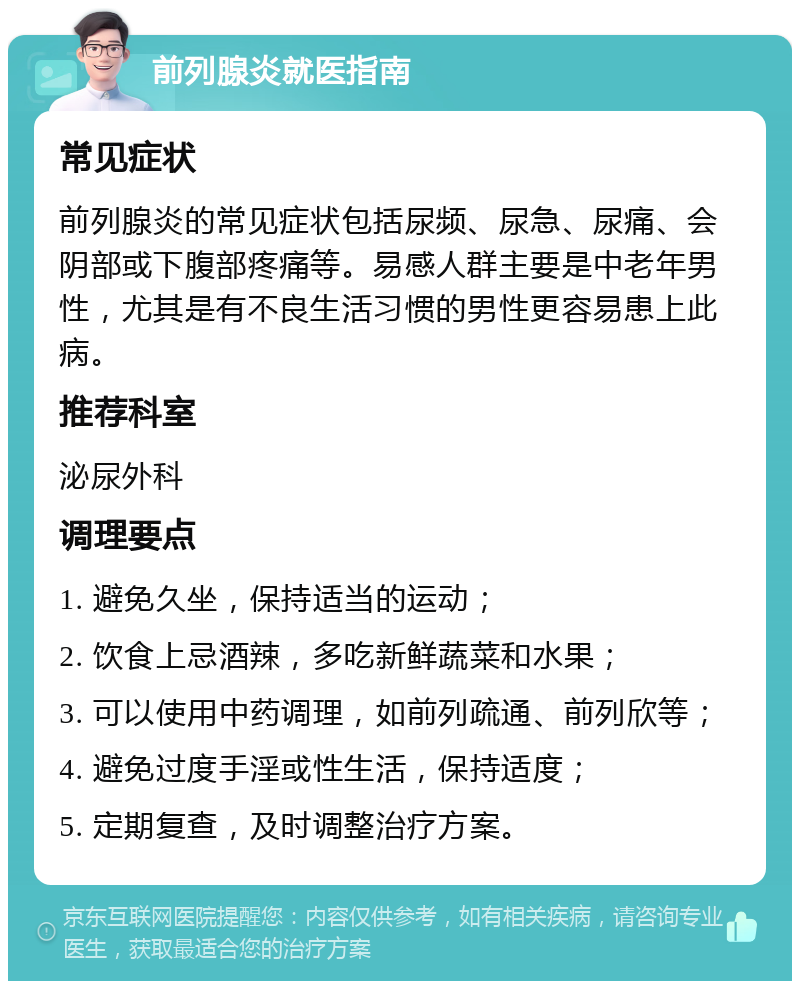 前列腺炎就医指南 常见症状 前列腺炎的常见症状包括尿频、尿急、尿痛、会阴部或下腹部疼痛等。易感人群主要是中老年男性，尤其是有不良生活习惯的男性更容易患上此病。 推荐科室 泌尿外科 调理要点 1. 避免久坐，保持适当的运动； 2. 饮食上忌酒辣，多吃新鲜蔬菜和水果； 3. 可以使用中药调理，如前列疏通、前列欣等； 4. 避免过度手淫或性生活，保持适度； 5. 定期复查，及时调整治疗方案。