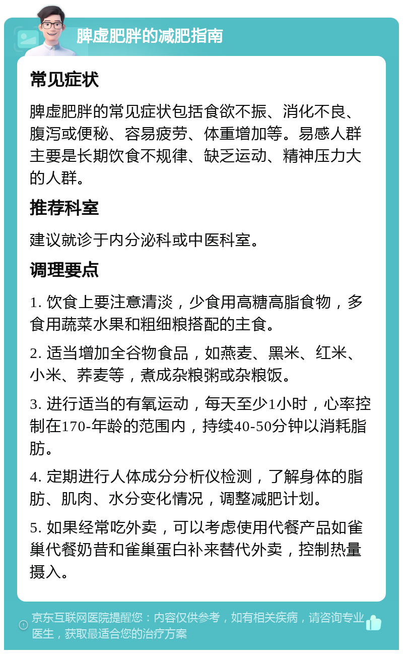 脾虚肥胖的减肥指南 常见症状 脾虚肥胖的常见症状包括食欲不振、消化不良、腹泻或便秘、容易疲劳、体重增加等。易感人群主要是长期饮食不规律、缺乏运动、精神压力大的人群。 推荐科室 建议就诊于内分泌科或中医科室。 调理要点 1. 饮食上要注意清淡，少食用高糖高脂食物，多食用蔬菜水果和粗细粮搭配的主食。 2. 适当增加全谷物食品，如燕麦、黑米、红米、小米、荞麦等，煮成杂粮粥或杂粮饭。 3. 进行适当的有氧运动，每天至少1小时，心率控制在170-年龄的范围内，持续40-50分钟以消耗脂肪。 4. 定期进行人体成分分析仪检测，了解身体的脂肪、肌肉、水分变化情况，调整减肥计划。 5. 如果经常吃外卖，可以考虑使用代餐产品如雀巢代餐奶昔和雀巢蛋白补来替代外卖，控制热量摄入。