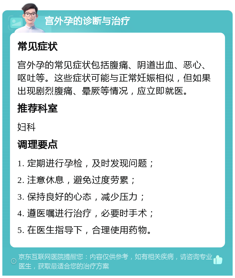 宫外孕的诊断与治疗 常见症状 宫外孕的常见症状包括腹痛、阴道出血、恶心、呕吐等。这些症状可能与正常妊娠相似，但如果出现剧烈腹痛、晕厥等情况，应立即就医。 推荐科室 妇科 调理要点 1. 定期进行孕检，及时发现问题； 2. 注意休息，避免过度劳累； 3. 保持良好的心态，减少压力； 4. 遵医嘱进行治疗，必要时手术； 5. 在医生指导下，合理使用药物。