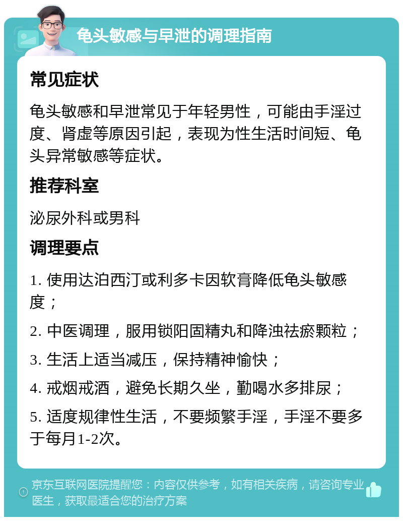 龟头敏感与早泄的调理指南 常见症状 龟头敏感和早泄常见于年轻男性，可能由手淫过度、肾虚等原因引起，表现为性生活时间短、龟头异常敏感等症状。 推荐科室 泌尿外科或男科 调理要点 1. 使用达泊西汀或利多卡因软膏降低龟头敏感度； 2. 中医调理，服用锁阳固精丸和降浊祛瘀颗粒； 3. 生活上适当减压，保持精神愉快； 4. 戒烟戒酒，避免长期久坐，勤喝水多排尿； 5. 适度规律性生活，不要频繁手淫，手淫不要多于每月1-2次。