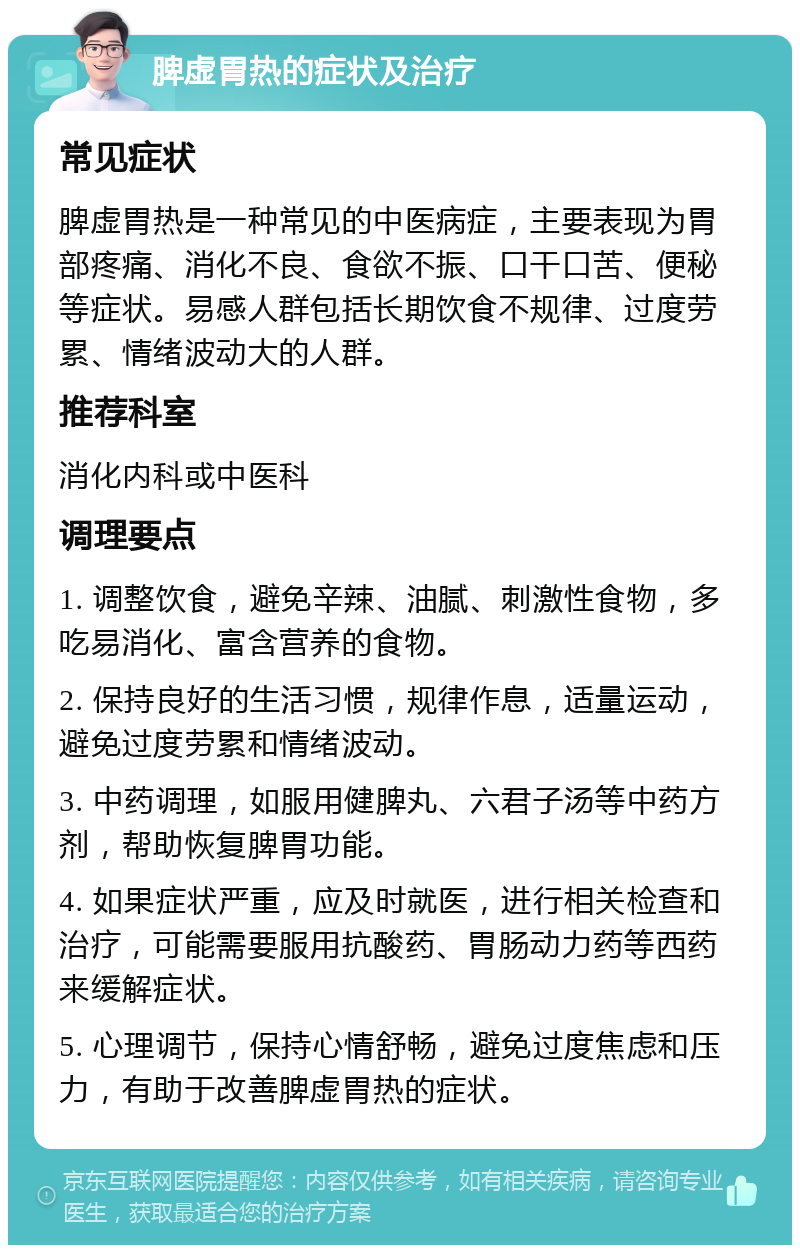 脾虚胃热的症状及治疗 常见症状 脾虚胃热是一种常见的中医病症，主要表现为胃部疼痛、消化不良、食欲不振、口干口苦、便秘等症状。易感人群包括长期饮食不规律、过度劳累、情绪波动大的人群。 推荐科室 消化内科或中医科 调理要点 1. 调整饮食，避免辛辣、油腻、刺激性食物，多吃易消化、富含营养的食物。 2. 保持良好的生活习惯，规律作息，适量运动，避免过度劳累和情绪波动。 3. 中药调理，如服用健脾丸、六君子汤等中药方剂，帮助恢复脾胃功能。 4. 如果症状严重，应及时就医，进行相关检查和治疗，可能需要服用抗酸药、胃肠动力药等西药来缓解症状。 5. 心理调节，保持心情舒畅，避免过度焦虑和压力，有助于改善脾虚胃热的症状。