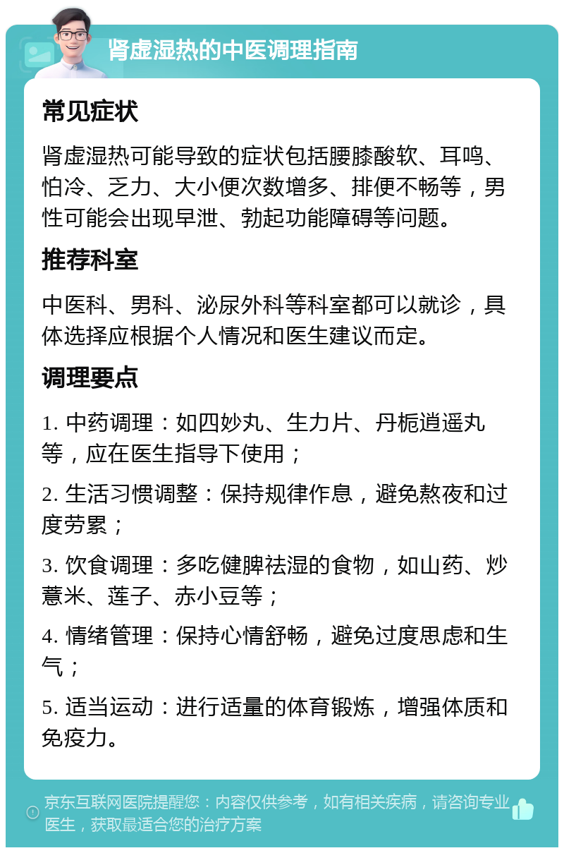 肾虚湿热的中医调理指南 常见症状 肾虚湿热可能导致的症状包括腰膝酸软、耳鸣、怕冷、乏力、大小便次数增多、排便不畅等，男性可能会出现早泄、勃起功能障碍等问题。 推荐科室 中医科、男科、泌尿外科等科室都可以就诊，具体选择应根据个人情况和医生建议而定。 调理要点 1. 中药调理：如四妙丸、生力片、丹栀逍遥丸等，应在医生指导下使用； 2. 生活习惯调整：保持规律作息，避免熬夜和过度劳累； 3. 饮食调理：多吃健脾祛湿的食物，如山药、炒薏米、莲子、赤小豆等； 4. 情绪管理：保持心情舒畅，避免过度思虑和生气； 5. 适当运动：进行适量的体育锻炼，增强体质和免疫力。