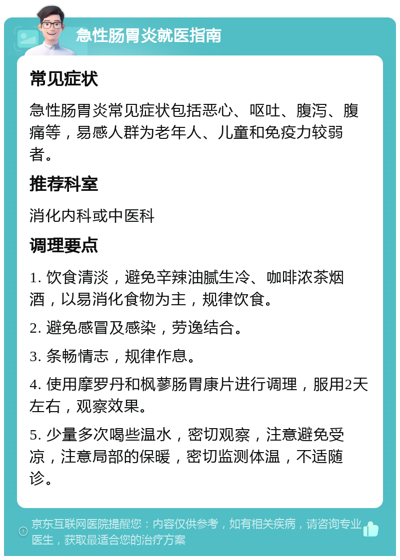 急性肠胃炎就医指南 常见症状 急性肠胃炎常见症状包括恶心、呕吐、腹泻、腹痛等，易感人群为老年人、儿童和免疫力较弱者。 推荐科室 消化内科或中医科 调理要点 1. 饮食清淡，避免辛辣油腻生冷、咖啡浓茶烟酒，以易消化食物为主，规律饮食。 2. 避免感冒及感染，劳逸结合。 3. 条畅情志，规律作息。 4. 使用摩罗丹和枫蓼肠胃康片进行调理，服用2天左右，观察效果。 5. 少量多次喝些温水，密切观察，注意避免受凉，注意局部的保暖，密切监测体温，不适随诊。