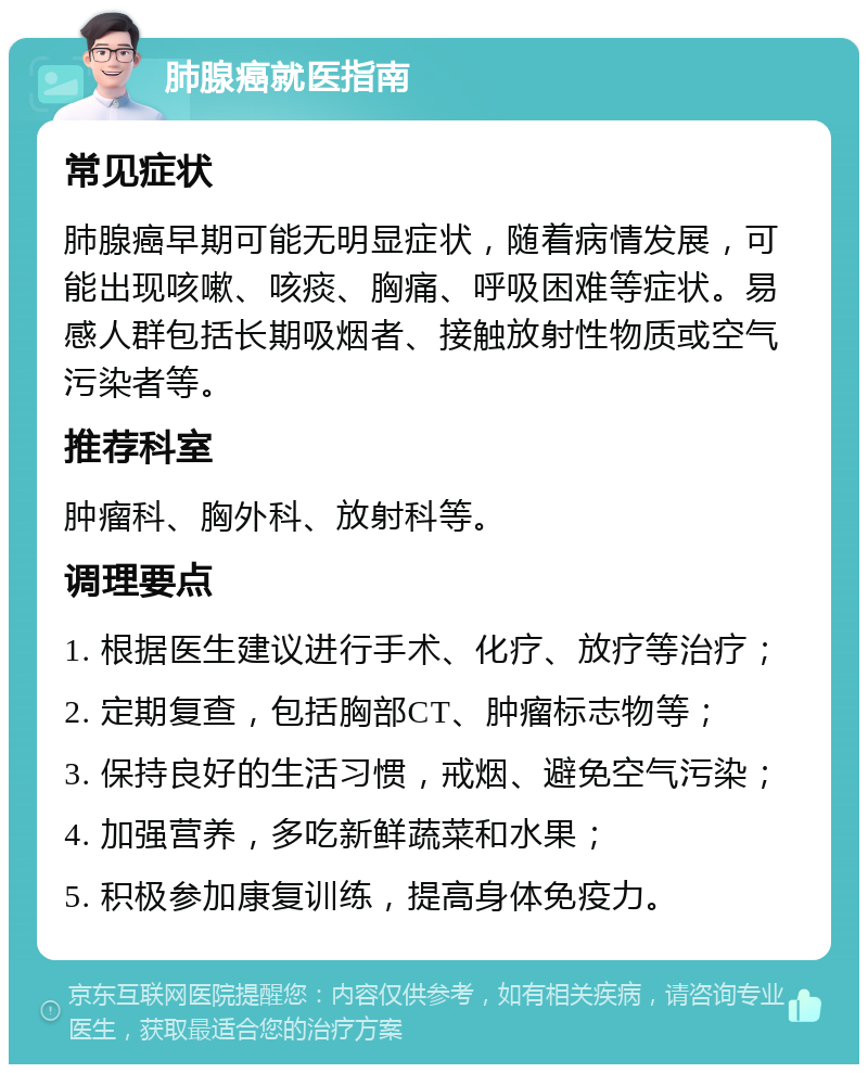 肺腺癌就医指南 常见症状 肺腺癌早期可能无明显症状，随着病情发展，可能出现咳嗽、咳痰、胸痛、呼吸困难等症状。易感人群包括长期吸烟者、接触放射性物质或空气污染者等。 推荐科室 肿瘤科、胸外科、放射科等。 调理要点 1. 根据医生建议进行手术、化疗、放疗等治疗； 2. 定期复查，包括胸部CT、肿瘤标志物等； 3. 保持良好的生活习惯，戒烟、避免空气污染； 4. 加强营养，多吃新鲜蔬菜和水果； 5. 积极参加康复训练，提高身体免疫力。