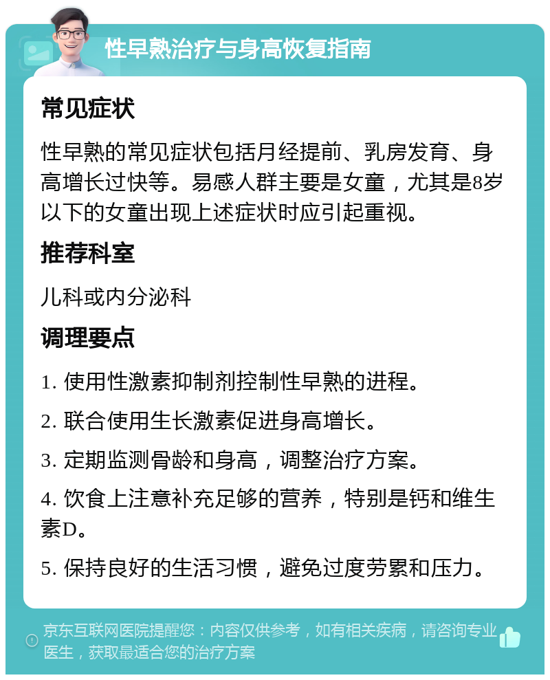 性早熟治疗与身高恢复指南 常见症状 性早熟的常见症状包括月经提前、乳房发育、身高增长过快等。易感人群主要是女童，尤其是8岁以下的女童出现上述症状时应引起重视。 推荐科室 儿科或内分泌科 调理要点 1. 使用性激素抑制剂控制性早熟的进程。 2. 联合使用生长激素促进身高增长。 3. 定期监测骨龄和身高，调整治疗方案。 4. 饮食上注意补充足够的营养，特别是钙和维生素D。 5. 保持良好的生活习惯，避免过度劳累和压力。