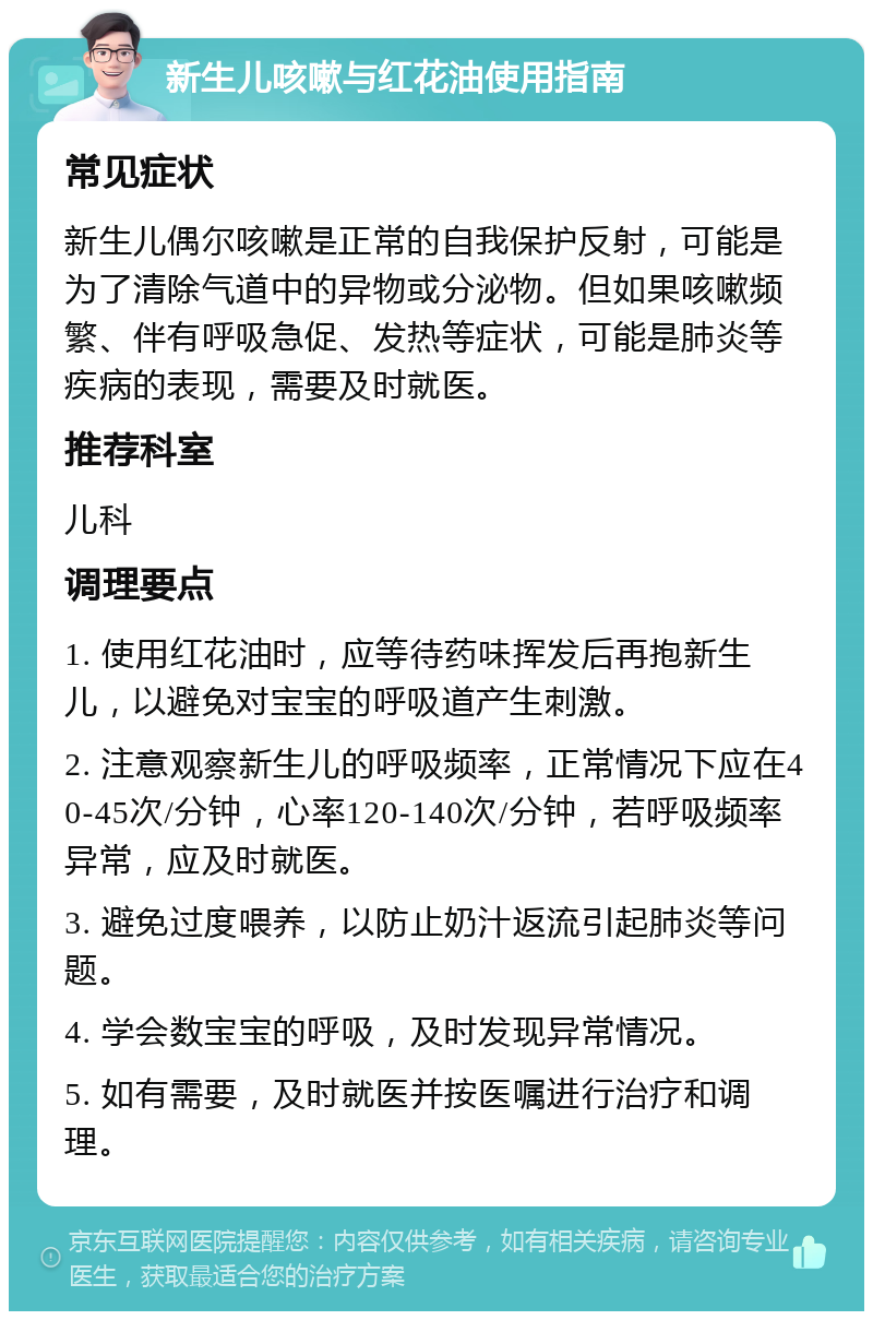 新生儿咳嗽与红花油使用指南 常见症状 新生儿偶尔咳嗽是正常的自我保护反射，可能是为了清除气道中的异物或分泌物。但如果咳嗽频繁、伴有呼吸急促、发热等症状，可能是肺炎等疾病的表现，需要及时就医。 推荐科室 儿科 调理要点 1. 使用红花油时，应等待药味挥发后再抱新生儿，以避免对宝宝的呼吸道产生刺激。 2. 注意观察新生儿的呼吸频率，正常情况下应在40-45次/分钟，心率120-140次/分钟，若呼吸频率异常，应及时就医。 3. 避免过度喂养，以防止奶汁返流引起肺炎等问题。 4. 学会数宝宝的呼吸，及时发现异常情况。 5. 如有需要，及时就医并按医嘱进行治疗和调理。