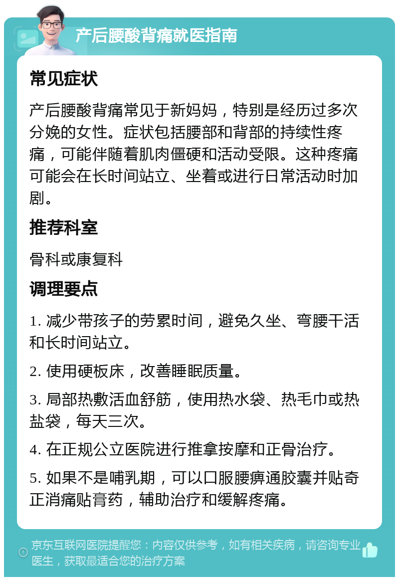 产后腰酸背痛就医指南 常见症状 产后腰酸背痛常见于新妈妈，特别是经历过多次分娩的女性。症状包括腰部和背部的持续性疼痛，可能伴随着肌肉僵硬和活动受限。这种疼痛可能会在长时间站立、坐着或进行日常活动时加剧。 推荐科室 骨科或康复科 调理要点 1. 减少带孩子的劳累时间，避免久坐、弯腰干活和长时间站立。 2. 使用硬板床，改善睡眠质量。 3. 局部热敷活血舒筋，使用热水袋、热毛巾或热盐袋，每天三次。 4. 在正规公立医院进行推拿按摩和正骨治疗。 5. 如果不是哺乳期，可以口服腰痹通胶囊并贴奇正消痛贴膏药，辅助治疗和缓解疼痛。