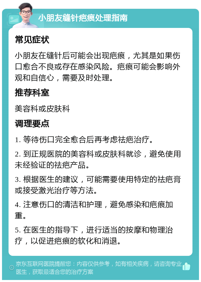 小朋友缝针疤痕处理指南 常见症状 小朋友在缝针后可能会出现疤痕，尤其是如果伤口愈合不良或存在感染风险。疤痕可能会影响外观和自信心，需要及时处理。 推荐科室 美容科或皮肤科 调理要点 1. 等待伤口完全愈合后再考虑祛疤治疗。 2. 到正规医院的美容科或皮肤科就诊，避免使用未经验证的祛疤产品。 3. 根据医生的建议，可能需要使用特定的祛疤膏或接受激光治疗等方法。 4. 注意伤口的清洁和护理，避免感染和疤痕加重。 5. 在医生的指导下，进行适当的按摩和物理治疗，以促进疤痕的软化和消退。