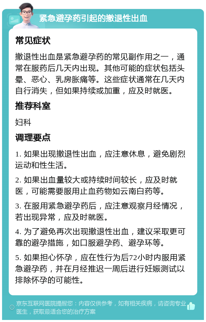 紧急避孕药引起的撤退性出血 常见症状 撤退性出血是紧急避孕药的常见副作用之一，通常在服药后几天内出现。其他可能的症状包括头晕、恶心、乳房胀痛等。这些症状通常在几天内自行消失，但如果持续或加重，应及时就医。 推荐科室 妇科 调理要点 1. 如果出现撤退性出血，应注意休息，避免剧烈运动和性生活。 2. 如果出血量较大或持续时间较长，应及时就医，可能需要服用止血药物如云南白药等。 3. 在服用紧急避孕药后，应注意观察月经情况，若出现异常，应及时就医。 4. 为了避免再次出现撤退性出血，建议采取更可靠的避孕措施，如口服避孕药、避孕环等。 5. 如果担心怀孕，应在性行为后72小时内服用紧急避孕药，并在月经推迟一周后进行妊娠测试以排除怀孕的可能性。